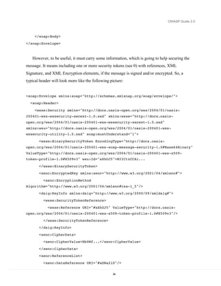 OWASP Guide 2.0



     </soap:Body>
</soap:Envelope>



   However, to be useful, it must carry some information, which is going to help securing the
message. It means including one or more security tokens (see 0) with references, XML
Signature, and XML Encryption elements, if the message is signed and/or encrypted. So, a
typical header will look more like the following picture:


<soap:Envelope xmlns:soap="http://schemas.xmlsoap.org/soap/envelope/">
  <soap:Header>

     <wsse:Security xmlns="http://docs.oasis-open.org/wss/2004/01/oasis-
200401-wss-wssecurity-secext-1.0.xsd" xmlns:wsse="http://docs.oasis-
open.org/wss/2004/01/oasis-200401-wss-wssecurity-secext-1.0.xsd"
xmlns:wsu="http://docs.oasis-open.org/wss/2004/01/oasis-200401-wss-
wssecurity-utility-1.0.xsd" soap:mustUnderstand="1">

       <wsse:BinarySecurityToken EncodingType="http://docs.oasis-
open.org/wss/2004/01/oasis-200401-wss-soap-message-security-1.0#Base64Binary"
ValueType="http://docs.oasis-open.org/wss/2004/01/oasis-200401-wss-x509-
token-profile-1.0#X509v3" wsu:Id="aXhOJ5">MIICtzCCAi...
       </wsse:BinarySecurityToken>
       <xenc:EncryptedKey xmlns:xenc="http://www.w3.org/2001/04/xmlenc#">

          <xenc:EncryptionMethod
Algorithm="http://www.w3.org/2001/04/xmlenc#rsa-1_5"/>
       <dsig:KeyInfo xmlns:dsig="http://www.w3.org/2000/09/xmldsig#">

          <wsse:SecurityTokenReference>

            <wsse:Reference URI="#aXhOJ5" ValueType="http://docs.oasis-
open.org/wss/2004/01/oasis-200401-wss-x509-token-profile-1.0#X509v3"/>

          </wsse:SecurityTokenReference>
       </dsig:KeyInfo>
       <xenc:CipherData>
          <xenc:CipherValue>Nb0Mf...</xenc:CipherValue>

       </xenc:CipherData>
       <xenc:ReferenceList>

          <xenc:DataReference URI="#aDNa2iD"/>


                                                   84
 