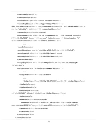 OWASP Guide 2.0


      </xenc:ReferenceList>
      </xenc:EncryptedKey>
      <wsse:SecurityTokenReference wsu:Id="aZG0sG">
      <wsse:KeyIdentifier ValueType="http://docs.oasis-
open.org/wss/2004/XX/oasis-2004XX-wss-saml-token-profile-1.0#SAMLAssertionID"
wsu:Id="a2tv1Uz"> 1106844369755</wsse:KeyIdentifier>
      </wsse:SecurityTokenReference>
      <saml:Assertion AssertionID="1106844369755" IssueInstant="2005-01-
27T16:46:09.755Z" Issuer="www.my.com" MajorVersion="1" MinorVersion="1"
xmlns:saml="urn:oasis:names:tc:SAML:1.0:assertion">
            ...
      </saml:Assertion>
      <wsu:Timestamp wsu:Id="afc6fbe-a7d8-fbf3-9ac4-f884f435a9c1">
      <wsu:Created>2005-01-27T16:46:10Z</wsu:Created>
      <wsu:Expires>2005-01-27T18:46:10Z</wsu:Expires>
      </wsu:Timestamp>

      <dsig:Signature xmlns:dsig="http://www.w3.org/2000/09/xmldsig#"
Id="sb738c7">
      <dsig:SignedInfo Id="obLkHzaCOrAW4kxC9az0bLA22">
            ...
        <dsig:Reference URI="#s91397860">

            ...
            <dsig:DigestValue>5R3GSp+OOn17lSdE0knq4GXqgYM=</dsig:DigestValue>

        </dsig:Reference>
        </dsig:SignedInfo>

        <dsig:SignatureValue
Id="a9utKU9UZk">LIkagbCr5bkXLs8l...</dsig:SignatureValue>
        <dsig:KeyInfo>

        <wsse:SecurityTokenReference>
          <wsse:Reference URI="#aXhOJ5" ValueType="http://docs.oasis-
open.org/wss/2004/01/oasis-200401-wss-x509-token-profile-1.0#X509v3"/>

        </wsse:SecurityTokenReference>
        </dsig:KeyInfo>

      </dsig:Signature>
    </wsse:Security>

                                         85
 