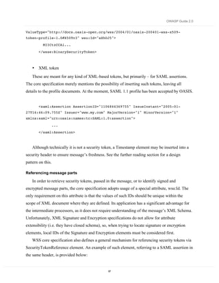 OWASP Guide 2.0


ValueType="http://docs.oasis-open.org/wss/2004/01/oasis-200401-wss-x509-
token-profile-1.0#X509v3" wsu:Id="aXhOJ5">
          MIICtzCCAi...

        </wsse:BinarySecurityToken>



    •   XML token
    These are meant for any kind of XML-based tokens, but primarily – for SAML assertions.
The core specification merely mentions the possibility of inserting such tokens, leaving all
details to the profile documents. At the moment, SAML 1.1 profile has been accepted by OASIS.


        <saml:Assertion AssertionID="1106844369755" IssueInstant="2005-01-
27T16:46:09.755Z" Issuer="www.my.com" MajorVersion="1" MinorVersion="1"
xmlns:saml="urn:oasis:names:tc:SAML:1.0:assertion">
                   ...
        </saml:Assertion>



    Although technically it is not a security token, a Timestamp element may be inserted into a
security header to ensure message’s freshness. See the further reading section for a design
pattern on this.

Referencing message parts

    In order to retrieve security tokens, passed in the message, or to identify signed and
encrypted message parts, the core specification adopts usage of a special attribute, wsu:Id. The
only requirement on this attribute is that the values of such IDs should be unique within the
scope of XML document where they are defined. Its application has a significant advantage for
the intermediate processors, as it does not require understanding of the message’s XML Schema.
Unfortunately, XML Signature and Encryption specifications do not allow for attribute
extensibility (i.e. they have closed schema), so, when trying to locate signature or encryption
elements, local IDs of the Signature and Encryption elements must be considered first.
    WSS core specification also defines a general mechanism for referencing security tokens via
SecurityTokenReference element. An example of such element, referring to a SAML assertion in
the same header, is provided below:


                                                 87
 