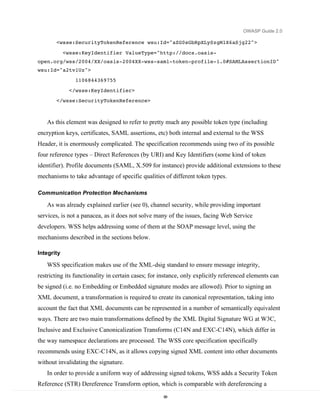 OWASP Guide 2.0

       <wsse:SecurityTokenReference wsu:Id="aZG0sGbRpXLySzgM1X6aSjg22">

            <wsse:KeyIdentifier ValueType="http://docs.oasis-
open.org/wss/2004/XX/oasis-2004XX-wss-saml-token-profile-1.0#SAMLAssertionID"
wsu:Id="a2tv1Uz">
                1106844369755
              </wsse:KeyIdentifier>
       </wsse:SecurityTokenReference>



   As this element was designed to refer to pretty much any possible token type (including
encryption keys, certificates, SAML assertions, etc) both internal and external to the WSS
Header, it is enormously complicated. The specification recommends using two of its possible
four reference types – Direct References (by URI) and Key Identifiers (some kind of token
identifier). Profile documents (SAML, X.509 for instance) provide additional extensions to these
mechanisms to take advantage of specific qualities of different token types.

Communication Protection Mechanisms

   As was already explained earlier (see 0), channel security, while providing important
services, is not a panacea, as it does not solve many of the issues, facing Web Service
developers. WSS helps addressing some of them at the SOAP message level, using the
mechanisms described in the sections below.

Integrity

   WSS specification makes use of the XML-dsig standard to ensure message integrity,
restricting its functionality in certain cases; for instance, only explicitly referenced elements can
be signed (i.e. no Embedding or Embedded signature modes are allowed). Prior to signing an
XML document, a transformation is required to create its canonical representation, taking into
account the fact that XML documents can be represented in a number of semantically equivalent
ways. There are two main transformations defined by the XML Digital Signature WG at W3C,
Inclusive and Exclusive Canonicalization Transforms (C14N and EXC-C14N), which differ in
the way namespace declarations are processed. The WSS core specification specifically
recommends using EXC-C14N, as it allows copying signed XML content into other documents
without invalidating the signature.
   In order to provide a uniform way of addressing signed tokens, WSS adds a Security Token
Reference (STR) Dereference Transform option, which is comparable with dereferencing a
                                                    88
 