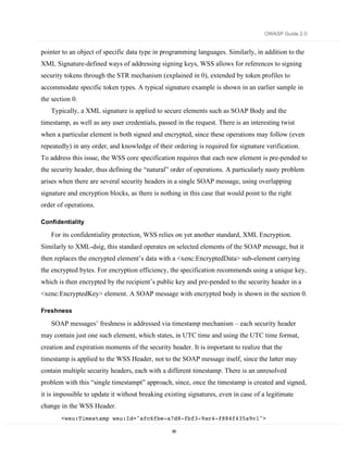 OWASP Guide 2.0


pointer to an object of specific data type in programming languages. Similarly, in addition to the
XML Signature-defined ways of addressing signing keys, WSS allows for references to signing
security tokens through the STR mechanism (explained in 0), extended by token profiles to
accommodate specific token types. A typical signature example is shown in an earlier sample in
the section 0.
   Typically, a XML signature is applied to secure elements such as SOAP Body and the
timestamp, as well as any user credentials, passed in the request. There is an interesting twist
when a particular element is both signed and encrypted, since these operations may follow (even
repeatedly) in any order, and knowledge of their ordering is required for signature verification.
To address this issue, the WSS core specification requires that each new element is pre-pended to
the security header, thus defining the “natural” order of operations. A particularly nasty problem
arises when there are several security headers in a single SOAP message, using overlapping
signature and encryption blocks, as there is nothing in this case that would point to the right
order of operations.

Confidentiality

   For its confidentiality protection, WSS relies on yet another standard, XML Encryption.
Similarly to XML-dsig, this standard operates on selected elements of the SOAP message, but it
then replaces the encrypted element’s data with a <xenc:EncryptedData> sub-element carrying
the encrypted bytes. For encryption efficiency, the specification recommends using a unique key,
which is then encrypted by the recipient’s public key and pre-pended to the security header in a
<xenc:EncryptedKey> element. A SOAP message with encrypted body is shown in the section 0.

Freshness

   SOAP messages’ freshness is addressed via timestamp mechanism – each security header
may contain just one such element, which states, in UTC time and using the UTC time format,
creation and expiration moments of the security header. It is important to realize that the
timestamp is applied to the WSS Header, not to the SOAP message itself, since the latter may
contain multiple security headers, each with a different timestamp. There is an unresolved
problem with this “single timestampt” approach, since, once the timestamp is created and signed,
it is impossible to update it without breaking existing signatures, even in case of a legitimate
change in the WSS Header.
       <wsu:Timestamp wsu:Id="afc6fbe-a7d8-fbf3-9ac4-f884f435a9c1">

                                                 89
 