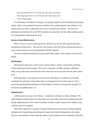 OWASP Guide 2.0

         <wsu:Created>2005-01-27T16:46:10Z</wsu:Created>

         <wsu:Expires>2005-01-27T18:46:10Z</wsu:Expires>
         </wsu:Timestamp>

    If a timestamp is included in a message, it is typically signed to prevent tampering and replay
attacks. There is no mechanism foreseen to address clock synchronization issue (which, as was
already point out earlier, is generally not an issue in modern day systems) – this has to be
addressed out-of-band as far as the WSS mechanics is concerned. See the further reading section
for a design pattern addressing this issue.

Access Control Mechanisms

    When it comes to access control decisions, Web Services do not offer specific protection
mechanisms by themselves – they just have the means to carry the tokens and data payloads in a
secure manner between source and destination SOAP endpoints.
    For more complete description of access control tasks, please, refer to other sections of this
Guide.

Identification

    Identification represents a claim to have certain identity, which is expressed by attaching
certain information to the message. This can be a username, a SAML assertion, a Kerberos
ticket, or any other piece of information, from which the service can infer who the caller claims
to be.
    WSS represents a very good way to convey this information, as it defines an extensible
mechanism for attaching various token types to a message (see 0). It is the receiver’s job to
extract the attached token and figure out which identity it carries, or to reject the message if it
can find no acceptable token in it.

Authentication

    Authentication can come in two flavors – credentials verification or token validation. The
subtle difference between the two is that tokens are issued after some kind of authentication has
already happened prior to the current invocation, and they usually contain user’s identity along
with the proof of its integrity.
    WSS offers support for a number of standard authentication protocols by defining binding
mechanism for transmitting protocol-specific tokens and reliably linking them to the sender.
However, the mechanics of proof that the caller is who he claims to be is completely at the Web
                                                     90
 
