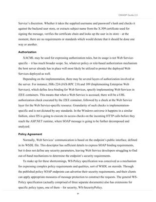 OWASP Guide 2.0


Service’s discretion. Whether it takes the supplied username and password’s hash and checks it
against the backend user store, or extracts subject name from the X.509 certificate used for
signing the message, verifies the certificate chain and looks up the user in its store – at the
moment, there are no requirements or standards which would dictate that it should be done one
way or another.

Authorization

   XACML may be used for expressing authorization rules, but its usage is not Web Service-
specific – it has much broader scope. So, whatever policy or role-based authorization mechanism
the host server already has in place will most likely be utilized to protect the deployed Web
Services deployed as well.
   Depending on the implementation, there may be several layers of authorization involved at
the server. For instance, JSRs 224 (JAX-RPC 2.0) and 109 (Implementing Enterprise Web
Services), which define Java binding for Web Services, specify implementing Web Services in
J2EE containers. This means that when a Web Service is accessed, there will be a URL
authorization check executed by the J2EE container, followed by a check at the Web Service
layer for the Web Service-specific resource. Granularity of such checks is implementation-
specific and is not dictated by any standards. In the Windows universe it happens in a similar
fashion, since IIS is going to execute its access checks on the incoming HTTP calls before they
reach the ASP.NET runtime, where SOAP message is going to be further decomposed and
analyzed.

Policy Agreement

   Normally, Web Services’ communication is based on the endpoint’s public interface, defined
in its WSDL file. This descriptor has sufficient details to express SOAP binding requirements,
but it does not define any security parameters, leaving Web Service developers struggling to find
out-of-band mechanisms to determine the endpoint’s security requirements.
   To make up for these shortcomings, WS-Policy specification was conceived as a mechanism
for expressing complex policy requirements and qualities, sort of WSDL on steroids. Through
the published policy SOAP endpoints can advertise their security requirements, and their clients
can apply appropriate measures of message protection to construct the requests. The general WS-
Policy specification (actually comprised of three separate documents) also has extensions for
specific policy types, one of them – for security, WS-SecurityPolicy.
                                                  91
 