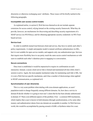 OWASP Guide 2.0


directories or otherwise exchanging users’ attributes. These issues will be briefly tackled in the
following paragraphs.

Incompatible user access control models

   As explained earlier, in section 0, Web Services themselves do not include separate
extensions for access control, relying instead on the existing security framework. What they do
provide, however, are mechanisms for discovering and describing security requirements of a
SOAP service (via WS-Policy), and for obtaining appropriate security credentials via WS-Trust
based services.

Service trust

   In order to establish mutual trust between client and service, they have to satisfy each other’s
policy requirements. A simple and popular model is mutual certificate authentication via SSL,
but it is not scalable for open service models, and supports only one authentication type. Services
that require more flexibility have to use pretty much the same access control mechanisms as with
users to establish each other’s identities prior to engaging in a conversation.

Secure connections

   Once trust is established it would be impractical to require its confirmation on each
interaction. Instead, a secure client-server link is formed and maintained all time while client’s
session is active. Again, the most popular mechanism today for maintaining such link is SSL, but
it is not a Web Service-specific mechanism, and it has a number of shortcomings when applied
to SOAP communication, as explained in 0.

Synchronization of user directories

   This is a very acute problem when dealing with cross-domain applications, as users’
population tends to change frequently among different domains. So, how does a service in
domain B decide whether it is going to trust user’s claim that he has been already authenticated
in domain A? There exist different aspects of this problem. First – a common SSO mechanism,
which implies that a user is known in both domains (through synchronization, or by some other
means), and authentication tokens from one domain are acceptable in another. In Web Services
world, this would be accomplished by passing around a SAML or Kerberos token for a user.




                                                  93
 