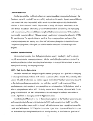 OWASP Guide 2.0

Domain federation

   Another aspect of the problem is when users are not shared across domains, but merely the
fact that a user with certain ID has successfully authenticated in another domain, as would be the
case with several large corporations, which would like to form a partnership, but would be
reluctant to share customers’ details. The decision to accept this request is then based on the
inter-domain procedures, establishing special trust relationships and allowing for exchanging
such opaque tokens, which would be an example of Federation relationships. Of those efforts,
most notable example is Liberty Alliance project, which is now being used as a basis for SAML
2.0 specifications. The work in this area is still far from being completed, and most of the
existing deployments are nothing more than POC or internal pilot projects than to real cross-
companies deployments, although LA’s website does list some case studies of large-scale
projects.

Available Implementations

   It is important to realize from the beginning that no security standard by itself is going to
provide security to the message exchanges – it is the installed implementations, which will be
assessing conformance of the incoming SOAP messages to the applicable standards, as well as
appropriately securing the outgoing messages.

.NET – Web Service Extensions

   Since new standards are being developed at a rather quick pace, .NET platform is not trying
to catch up immediately, but uses Web Service Extensions (WSE) instead. WSE, currently at the
version 2.0, adds development and runtime support for the latest Web Service security standards
to the platform and development tools, even while they are still “work in progress”. Once
standards mature, their support is incorporated into new releases of the .NET platform, which is
what is going to happen when .NET 2.0 finally sees the world. The next release of WSE, 3.0, is
going to coincide with VS.2005 release and will take advantages of the latest innovations of
.NET 2.0 platform in messaging and Web Application areas.
   Considering that Microsoft is one of the most active players in the Web Service security area
and recognizing its influence in the industry, its WSE implementation is probably one of the
most complete and up to date, and it is strongly advisable to run at least a quick interoperability
check with WSE-secured .NET Web Service clients. If you have a Java-based Web Service, and
the interoperability is a requirement (which is usually the case), in addition to the questions of

                                                    94
 