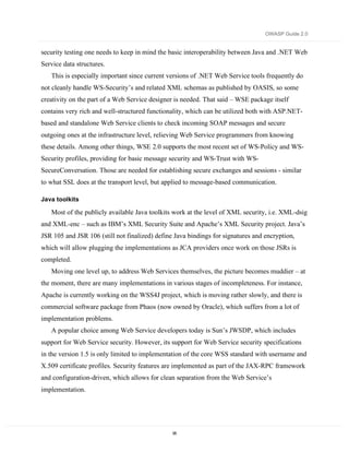 OWASP Guide 2.0


security testing one needs to keep in mind the basic interoperability between Java and .NET Web
Service data structures.
   This is especially important since current versions of .NET Web Service tools frequently do
not cleanly handle WS-Security’s and related XML schemas as published by OASIS, so some
creativity on the part of a Web Service designer is needed. That said – WSE package itself
contains very rich and well-structured functionality, which can be utilized both with ASP.NET-
based and standalone Web Service clients to check incoming SOAP messages and secure
outgoing ones at the infrastructure level, relieving Web Service programmers from knowing
these details. Among other things, WSE 2.0 supports the most recent set of WS-Policy and WS-
Security profiles, providing for basic message security and WS-Trust with WS-
SecureConversation. Those are needed for establishing secure exchanges and sessions - similar
to what SSL does at the transport level, but applied to message-based communication.

Java toolkits

   Most of the publicly available Java toolkits work at the level of XML security, i.e. XML-dsig
and XML-enc – such as IBM’s XML Security Suite and Apache’s XML Security project. Java’s
JSR 105 and JSR 106 (still not finalized) define Java bindings for signatures and encryption,
which will allow plugging the implementations as JCA providers once work on those JSRs is
completed.
   Moving one level up, to address Web Services themselves, the picture becomes muddier – at
the moment, there are many implementations in various stages of incompleteness. For instance,
Apache is currently working on the WSS4J project, which is moving rather slowly, and there is
commercial software package from Phaos (now owned by Oracle), which suffers from a lot of
implementation problems.
   A popular choice among Web Service developers today is Sun’s JWSDP, which includes
support for Web Service security. However, its support for Web Service security specifications
in the version 1.5 is only limited to implementation of the core WSS standard with username and
X.509 certificate profiles. Security features are implemented as part of the JAX-RPC framework
and configuration-driven, which allows for clean separation from the Web Service’s
implementation.




                                                95
 