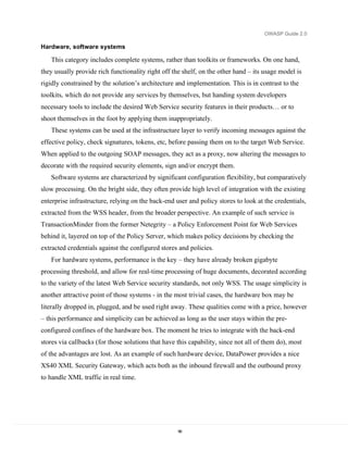 OWASP Guide 2.0

Hardware, software systems

   This category includes complete systems, rather than toolkits or frameworks. On one hand,
they usually provide rich functionality right off the shelf, on the other hand – its usage model is
rigidly constrained by the solution’s architecture and implementation. This is in contrast to the
toolkits, which do not provide any services by themselves, but handing system developers
necessary tools to include the desired Web Service security features in their products… or to
shoot themselves in the foot by applying them inappropriately.
   These systems can be used at the infrastructure layer to verify incoming messages against the
effective policy, check signatures, tokens, etc, before passing them on to the target Web Service.
When applied to the outgoing SOAP messages, they act as a proxy, now altering the messages to
decorate with the required security elements, sign and/or encrypt them.
   Software systems are characterized by significant configuration flexibility, but comparatively
slow processing. On the bright side, they often provide high level of integration with the existing
enterprise infrastructure, relying on the back-end user and policy stores to look at the credentials,
extracted from the WSS header, from the broader perspective. An example of such service is
TransactionMinder from the former Netegrity – a Policy Enforcement Point for Web Services
behind it, layered on top of the Policy Server, which makes policy decisions by checking the
extracted credentials against the configured stores and policies.
   For hardware systems, performance is the key – they have already broken gigabyte
processing threshold, and allow for real-time processing of huge documents, decorated according
to the variety of the latest Web Service security standards, not only WSS. The usage simplicity is
another attractive point of those systems - in the most trivial cases, the hardware box may be
literally dropped in, plugged, and be used right away. These qualities come with a price, however
– this performance and simplicity can be achieved as long as the user stays within the pre-
configured confines of the hardware box. The moment he tries to integrate with the back-end
stores via callbacks (for those solutions that have this capability, since not all of them do), most
of the advantages are lost. As an example of such hardware device, DataPower provides a nice
XS40 XML Security Gateway, which acts both as the inbound firewall and the outbound proxy
to handle XML traffic in real time.




                                                    96
 