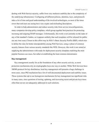 OWASP Guide 2.0

dealing with Web Service security, suffer from very mediocre usability due to the complexity of
the underlying infrastructure. Configuring all different policies, identities, keys, and protocols
takes a lot of time and good understanding of the involved technologies, as most of the times
errors that end users are seeing have very cryptic and misleading descriptions.
   In order to help administrators and reduce security risks from service misconfigurations,
many companies develop policy templates, which group together best practices for protecting
incoming and outgoing SOAP messages. Unfortunately, this work is not currently on the radar of
any of the standard’s bodies, so it appears unlikely that such templates will be released for public
use any time soon. Closest to this effort may be WS-I’s Basic Security Profile (BSP), which tries
to define the rules for better interoperability among Web Services, using a subset of common
security features from various security standards like WSS. However, this work is not aimed at
supplying the administrators with ready for deployment security templates matching the most
popular business use cases, but rather at establishing the least common denominator.

Key management

   Key management usually lies at the foundation of any other security activity, as most
protection mechanisms rely on cryptographic keys one way or another. While Web Services have
XKMS protocol for key distribution, local key management still presents a huge challenge in
most cases, since PKI mechanism has a lot of well-documented deployment and usability issues.
Those systems that opt to use homegrown mechanisms for key management run significant risks
in many cases, since questions of storing, updating, and recovering secret and private keys more
often than not are not adequately addressed in such solutions.




                                                    98
 