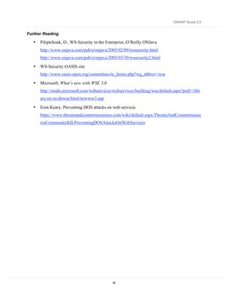 OWASP Guide 2.0


Further Reading

   •   Piliptchouk, D., WS-Security in the Enterprise, O’Reilly ONJava
       http://www.onjava.com/pub/a/onjava/2005/02/09/wssecurity.html
       http://www.onjava.com/pub/a/onjava/2005/03/30/wssecurity2.html

   •   WS-Security OASIS site
       http://www.oasis-open.org/committees/tc_home.php?wg_abbrev=wss

   •   Microsoft, What’s new with WSE 3.0
       http://msdn.microsoft.com/webservices/webservices/building/wse/default.aspx?pull=/libr
       ary/en-us/dnwse/html/newwse3.asp

   •   Eoin Keary, Preventing DOS attacks on web services
       https://www.threatsandcountermeasures.com/wiki/default.aspx/ThreatsAndCountermeasu
       resCommunityKB.PreventingDOSAttacksOnWebServices




                                              99
 