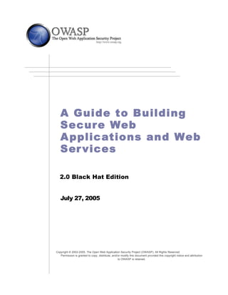 –




       A Guide to Building
       Secure Web
       A pplic ations and Web
       Ser vices

       2.0 Black Hat Edition


       July 27, 2005




    Copyright © 2002-2005. The Open Web Application Security Project (OWASP). All Rights Reserved.
       Permission is granted to copy, distribute, and/or modify this document provided this copyright notice and attribution
                                                      to OWASP is retained.
 
