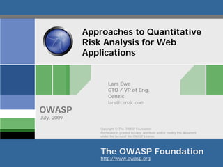 Approaches to Quantitative
             Risk Analysis for Web
             Applications


                      Lars Ewe
                      CTO / VP of Eng.
                      Cenzic
                      lars@cenzic.com
OWASP
July, 2009

                 Copyright © The OWASP Foundation
                 Permission is granted to copy, distribute and/or modify this document
                 under the terms of the OWASP License.




                 The OWASP Foundation
                 http://www.owasp.org
 