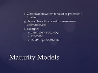 





Classification system for a set of processes /
function
Shows characteristics of processes over
different levels
Examples




CMMI (DEV, SVC, ACQ)
SSE-CMM
BSIMM, openSAMM, etc

Maturity Models

 