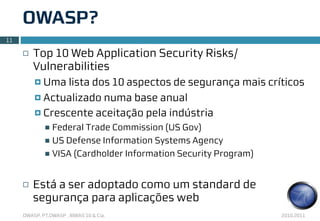 OWASP?
11

     ¨   Top 10 Web Application Security Risks/
          Vulnerabilities
          ¤ Uma lista dos 10 aspectos de segurança mais críticos
          ¤ Actualizado numa base anual

          ¤ Crescente aceitação pela indústria
               n Federal Trade Commission (US Gov)
               n US Defense Information Systems Agency
               n VISA (Cardholder Information Security Program)



     ¨   Está a ser adoptado como um standard de
          segurança para aplicações web
     OWASP, PT.OWASP , IBWAS’10 & Cia.                             2010.2011
 