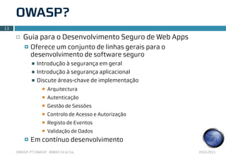 OWASP?
13

     ¨   Guia para o Desenvolvimento Seguro de Web Apps
          ¤   Oferece um conjunto de linhas gerais para o
               desenvolvimento de software seguro
               n   Introdução à segurança em geral
               n   Introdução à segurança aplicacional
               n   Discute áreas-chave de implementação
                     n   Arquitectura
                     n   Autenticação
                     n   Gestão de Sessões
                     n   Controlo de Acesso e Autorização
                     n   Registo de Eventos
                     n   Validação de Dados
          ¤   Em contínuo desenvolvimento
     OWASP, PT.OWASP , IBWAS’10 & Cia.                       2010.2011
 