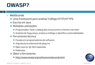 OWASP?
15

     ¨   WebScarab
          ¤   Uma framework para analisar tráfego HTTP/HTTPS
          ¤   Escrito em Java
          ¤   Múltiplas utilizações
               n   Programador: fazer o debug das trocas entre o cliente e servidor
               n   Analista de Segurança: analisa o tráfego e identiﬁca vulnerabilidades
          ¤   Ferramenta técnica
               n   Focada em programadores de software
               n   Arquitectura extensível de plug-ins
               n   Open source; de fácil expansão
               n   Poderosa
          ¤   Obter a ferramenta
               n   http://www.owasp.org/software/webscarab.html

     OWASP, PT.OWASP , IBWAS’10 & Cia.                                                      2010.2011
 