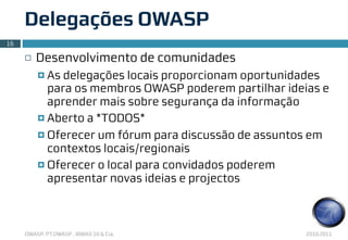Delegações OWASP
16

     ¨   Desenvolvimento de comunidades
          ¤ As delegações locais proporcionam oportunidades
             para os membros OWASP poderem partilhar ideias e
             aprender mais sobre segurança da informação
          ¤ Aberto a *TODOS*

          ¤ Oferecer um fórum para discussão de assuntos em
             contextos locais/regionais
          ¤ Oferecer o local para convidados poderem
             apresentar novas ideias e projectos



     OWASP, PT.OWASP , IBWAS’10 & Cia.                  2010.2011
 