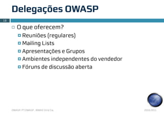 Delegações OWASP
18

     ¨   O que oferecem?
          ¤ Reuniões  (regulares)
          ¤ Mailing Lists

          ¤ Apresentações e Grupos

          ¤ Ambientes independentes do vendedor

          ¤ Fóruns de discussão aberta




     OWASP, PT.OWASP , IBWAS’10 & Cia.             2010.2011
 