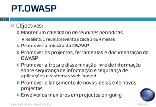 PT.OWASP
21

     ¨   Objectivos:
          ¤   Manter um calendário de reuniões periódicas
               n   Realista: 1 reunião/evento a cada 3 ou 4 meses
          ¤ Promover a missão da OWASP
          ¤ Promover os projectos, ferramentas e documentação da
             OWASP
          ¤ Promover a troca e disseminação livre de informação
             sobre segurança de informação e segurança de
             aplicações e sistemas web-based
          ¤ Promover o lançamento de novas ideias e de novos
             projectos
          ¤ Envolver os membros em projectos on-going

     OWASP, PT.OWASP , IBWAS’10 & Cia.                               2010.2011
 