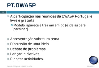 PT.OWASP
22

     ¨   A participação nas reuniões da OWASP Portugal é
          livre e gratuita
          ¤ Modelo:  aparece e traz um amigo (e ideias para
             partilhar)

     ¨   Apresentação sobre um tema
     ¨   Discussão de uma ideia
     ¨   Debate de problemas
     ¨   Lançar iniciativas
     ¨   Planear actividades
     OWASP, PT.OWASP , IBWAS’10 & Cia.                         2010.2011
 