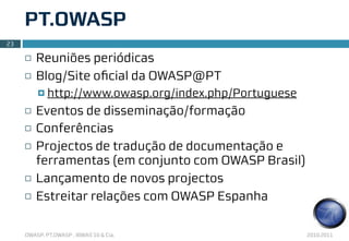 PT.OWASP
23

     ¨   Reuniões periódicas
     ¨   Blog/Site oﬁcial da OWASP@PT
          ¤ http://www.owasp.org/index.php/Portuguese

     ¨   Eventos de disseminação/formação
     ¨   Conferências
     ¨   Projectos de tradução de documentação e
          ferramentas (em conjunto com OWASP Brasil)
     ¨   Lançamento de novos projectos
     ¨   Estreitar relações com OWASP Espanha

     OWASP, PT.OWASP , IBWAS’10 & Cia.                   2010.2011
 