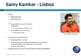 Samy Kamkar - Lisboa
27

     ¨   Sobre
          ¤   http://samy.pl
          ¤   @samykamkar


          ¤   desenvolveu 1º worm XSS para
               o MySpace
               n   1M utilizadores infectados < 24h
          ¤   co-fundador da Fonality, Inc.
               n   produtos de IP PBX
                                                                   “think bad, do good”

     ¨   How I met Your Girlfriend
          ¤   BlackHat 2010 - LV, USA
          ¤   conjunto de novos ataques descobertos, executados
               através da Web, com o objectivo de conhecer
               a vossa namorada ;-)
     ¨   Integrado numa Tour Europeia patrocinada pela OWASP


     OWASP, PT.OWASP , IBWAS’10 & Cia.                                        2010.2011
 