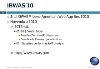 IBWAS’10
28

     ¨   2nd. OWASP Ibero-American Web App Sec 2010
     ¨   Novembro 2010
          ¤ ISCTE-IUL
             n   25, 26 | Conferência
                   n   Sessões Técnicas/Proﬁssionais
                   n   Sessões de Research/Académicas
             n   27 | Sessões de Formação/Tutoriais


          ¤ http://www.ibwas.com




     OWASP, PT.OWASP , IBWAS’10 & Cia.                   2010.2011
 