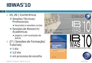 IBWAS’10
29

     ¨   25, 26 | Conferência
          ¤   Sessões Técnicas/
               Proﬁssionais
               n   keynotes e sessões curtas
          ¤   Sessões de Research/
               Académicas
               n   papers, com avaliação de
                    pares
     ¨   27 | Sessões de Formação/
          Tutoriais
          ¤   1 dia
          ¤   1/2 dia
          ¤   em processo de escolha
     OWASP, PT.OWASP , IBWAS’10 & Cia.          2010.2011
 