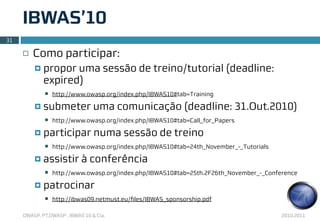 IBWAS’10
31

     ¨   Como participar:
          ¤   propor uma sessão de treino/tutorial (deadline:
               expired)
               n   http://www.owasp.org/index.php/IBWAS10#tab=Training

          ¤   submeter uma comunicação (deadline: 31.Out.2010)
               n   http://www.owasp.org/index.php/IBWAS10#tab=Call_for_Papers

          ¤   participar numa sessão de treino
               n   http://www.owasp.org/index.php/IBWAS10#tab=24th_November_-_Tutorials

          ¤   assistir à conferência
               n   http://www.owasp.org/index.php/IBWAS10#tab=25th.2F26th_November_-_Conference

          ¤   patrocinar
               n   http://ibwas09.netmust.eu/ﬁles/IBWAS_sponsorship.pdf

     OWASP, PT.OWASP , IBWAS’10 & Cia.                                                     2010.2011
 