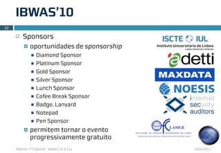 IBWAS’10
32

     ¨   Sponsors
          ¤   oportunidades de sponsorship
               n   Diamond Sponsor
               n   Platinum Sponsor
               n   Gold Sponsor
               n   Silver Sponsor
               n   Lunch Sponsor
               n   Cofee Break Sponsor
               n   Badge, Lanyard
               n   Notepad
               n   Pen Sponsor
          ¤   permitem tornar o evento
               progressivamente gratuito
     OWASP, PT.OWASP , IBWAS’10 & Cia.        2010.2011
 