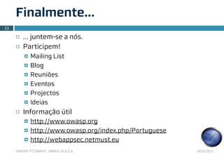 Finalmente...
33

     ¨   … juntem-se a nós.
     ¨   Participem!
          ¤   Mailing List
          ¤   Blog
          ¤   Reuniões
          ¤   Eventos
          ¤   Projectos
          ¤   Ideias
     ¨   Informação útil
          ¤   http://www.owasp.org
          ¤   http://www.owasp.org/index.php/Portuguese
          ¤   http://webappsec.netmust.eu
     OWASP, PT.OWASP , IBWAS’10 & Cia.                     2010.2011
 