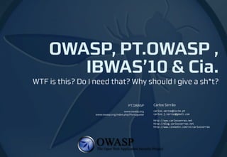 OWASP, PT.OWASP ,
       IBWAS’10 & Cia.
WTF is this? Do I need that? Why should I give a sh*t?

                                        PT.OWASP       Carlos Serrão
                                      www.owasp.org    carlos.serrao@iscte.pt
                  www.owasp.org/index.php/Portuguese   carlos.j.serrao@gmail.com

                                                       http://www.carlosserrao.net
                                                       http://blog.carlosserrao.net
                                                       http://www.linkedin.com/in/carlosserrao
 