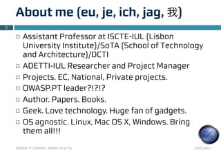 About me (eu, je, ich, jag,                   )
5

    ¨   Assistant Professor at ISCTE-IUL (Lisbon
         University Institute)/SoTA (School of Technology
         and Architecture)/DCTI
    ¨   ADETTI-IUL Researcher and Project Manager
    ¨   Projects. EC, National, Private projects.
    ¨   OWASP.PT leader?!?!?
    ¨   Author. Papers. Books.
    ¨   Geek. Love technology. Huge fan of gadgets.
    ¨   OS agnostic. Linux, Mac OS X, Windows. Bring
         them all!!!
    OWASP, PT.OWASP , IBWAS’10 & Cia.                 2010.2011
 