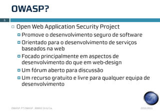 OWASP?
6

    ¨   Open Web Application Security Project
         ¤ Promove  o desenvolvimento seguro de software
         ¤ Orientado para o desenvolvimento de serviços
            baseados na web
         ¤ Focado principalmente em aspectos de
            desenvolvimento do que em web-design
         ¤ Um fórum aberto para discussão

         ¤ Um recurso gratuito e livre para qualquer equipa de
            desenvolvimento



    OWASP, PT.OWASP , IBWAS’10 & Cia.                      2010.2011
 