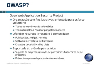 OWASP?
8

    ¨   Open Web Application Security Project
         ¤   Organização sem ﬁns lucrativos, orientada para esforço
              voluntário
              n   Todos os membros são voluntários
              n   Todo o trabalho é “doado” por patrocinadores
         ¤   Oferecer recursos livres para a comunidade
              n   Publicações, Artigos, Normas
              n   Software de Testes e de Formação
              n   Chapters Locais & Mailing Lists
         ¤   Suportada através de patrocínios
              n   Suporte de empresas através de patrocínios ﬁnanceiros ou de
                   projectos
              n   Patrocínios pessoais por parte dos membros

    OWASP, PT.OWASP , IBWAS’10 & Cia.                                        2010.2011
 