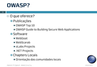 OWASP?
9

    ¨   O que oferece?
         ¤ Publicações
            n OWASP Top 10
            n OWASP Guide to Building Secure Web Applications

         ¤ Software
            n WebGoat
            n WebScarab

            n oLabs Projects

            n   .NET Projects
         ¤ Chapters           Locais
            n   Orientação das comunidades locais
    OWASP, PT.OWASP , IBWAS’10 & Cia.                            2010.2011
 