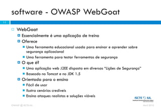 software - OWASP WebGoat
11

        WebGoat
            Essencialmente é uma aplicação de treino
            Oferece
                Uma ferramenta educacional usada para ensinar e aprender sobre
                 segurança aplicacional
                Uma ferramenta para testar ferramentas de segurança
            O que é?
                Uma aplicação web J2EE disposta em diversas “Lições de Segurança”
                Baseado no Tomcat e no JDK 1.5
            Orientada para o ensino
                Fácil de usar
                Ilustra cenários credíveis
                Ensina ataques realistas e soluções viáveis

     OWASP @ ISCTE-IUL                                                               Abril 2010
 