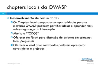 chapters locais da OWASP
13

        Desenvolvimento de comunidades
          Os  Chapters locais proporcionam oportunidades para os
           membros OWASP poderem partilhar ideias e aprender mais
           sobre segurança da informação
          Aberto a *TODOS*
          Oferecer um fórum para discussão de assuntos em contextos
           locais/regionais
          Oferecer o local para convidados poderem apresentar
           novas ideias e projectos



     OWASP @ ISCTE-IUL                                          Abril 2010
 