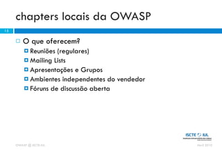 chapters locais da OWASP
15

        O que oferecem?
          Reuniões (regulares)
          Mailing Lists
          Apresentações e Grupos
          Ambientes independentes do vendedor
          Fóruns de discussão aberta




     OWASP @ ISCTE-IUL                           Abril 2010
 