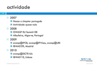 actividade
19

        2007
            Nasce o chapter português
            Actividade quase nula
        2008
            OWASP EU Summit 08
            Albufeira, Algarve, Portugal
        2009
            owasp@IPCB, owasp@IPViseu, owasp@UBI
            IBWAS’09, Madrid
        2010
            owasp@ISCTE-IUL
            IBWAS’10, Lisboa

     OWASP @ ISCTE-IUL                              Abril 2010
 