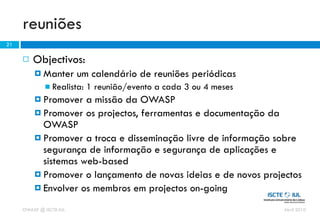 reuniões
21

        Objectivos:
          Manter        um calendário de reuniões periódicas
              Realista:   1 reunião/evento a cada 3 ou 4 meses
          Promover  a missão da OWASP
          Promover os projectos, ferramentas e documentação da
           OWASP
          Promover a troca e disseminação livre de informação sobre
           segurança de informação e segurança de aplicações e
           sistemas web-based
          Promover o lançamento de novas ideias e de novos projectos
          Envolver os membros em projectos on-going

     OWASP @ ISCTE-IUL                                            Abril 2010
 