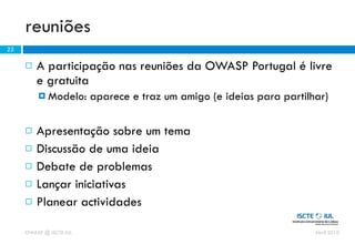 reuniões
22

        A participação nas reuniões da OWASP Portugal é livre
         e gratuita
          Modelo:       aparece e traz um amigo (e ideias para partilhar)

        Apresentação sobre um tema
        Discussão de uma ideia
        Debate de problemas
        Lançar iniciativas
        Planear actividades

     OWASP @ ISCTE-IUL                                                 Abril 2010
 