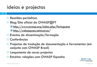 ideias e projectos
23

        Reuniões periódicas
        Blog/Site oficial da OWASP@PT
          http://www.owasp.org/index.php/Portuguese
          http://webappsec.netmust.eu/

        Eventos de disseminação/formação
        Conferências
        Projectos de tradução de documentação e ferramentas (em
         conjunto com OWASP Brasil)
        Lançamento de novos projectos
        Estreitar relações com OWASP Espanha
     OWASP @ ISCTE-IUL                                      Abril 2010
 