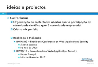 ideias e projectos
25

        Conferências
          Organização de conferências abertas quer à participação da
           comunidade científica quer à comunidade empresarial
          Criar o mix perfeito


            Realizado e Planeado
                IBWAS’09 – First Iberic Conference on Web-Applications Security
                        Madrid, Espanha
                        No final de 2009
                IBWAS’10 - Ibero-American Web-Applications Security
                        Lisboa, Portugal
                        Inicio de Novembro 2010

     OWASP @ ISCTE-IUL                                                        Abril 2010
 