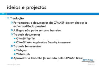 ideias e projectos
26

        Tradução
          Ferramentas  e documentos da OWASP devem chegar à
           maior audiência possível
          A língua não pode ser uma barreira
          Traduzir documentos
              OWASP Top Ten
              OWASP Web Applications Security Assessment
          Traduzir      ferramentas
              Webgoat
              Webscarab
          Aproveitar      o trabalho já iniciado pelo OWASP Brasil
     OWASP @ ISCTE-IUL                                                Abril 2010
 