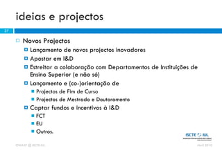 ideias e projectos
27

        Novos Projectos
          Lançamento de novos projectos inovadores
          Apostar em I&D
          Estreitar a colaboração com Departamentos de Instituições de
           Ensino Superior (e não só)
          Lançamento e (co-)orientação de
              Projectos de Fim de Curso
              Projectos de Mestrado e Doutoramento
            Captar fundos e incentivos à I&D
              FCT
              EU
              Outros.

     OWASP @ ISCTE-IUL                                                Abril 2010
 