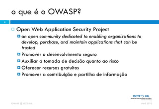 o que é o OWASP?
4

       Open Web Application Security Project
         an  open community dedicated to enabling organizations to
          develop, purchase, and maintain applications that can be
          trusted
         Promover o desenvolvimento seguro
         Auxiliar a tomada de decisão quanto ao risco
         Oferecer recursos gratuitos
         Promover a contribuição e partilha de informação




    OWASP @ ISCTE-IUL                                             Abril 2010
 