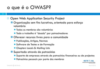 o que é o OWASP?
5

       Open Web Application Security Project
           Organização sem fins lucrativos, orientada para esforço
            voluntário
             Todos os membros são voluntários
             Todo o trabalho é “doado” por patrocinadores
           Oferecer recursos livres para a comunidade
             Publicações, Artigos, Normas
             Software de Testes e de Formação
             Chapters Locais & Mailing Lists
           Suportada através de patrocínios
             Suporte de empresas através de patrocínios financeiros ou de projectos
             Patrocínios pessoais por parte dos membros

    OWASP @ ISCTE-IUL                                                         Abril 2010
 