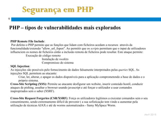 9


PHP – tipos de vulnerabilidades mais explorados

    PHP Remote File Include:
     Por defeito o PHP permite que as funções que lidam com ficheiros acedam a recursos através da
    funcionalidade/extensão "allow_url_fopen". Ao permitir que os scripts permitam que o input de utilizadores
    influenciem os nomes de ficheiros então a inclusão remota de ficheiros pode resultar. Este ataque permite:
                 Execução de código remoto
                                Instalação de rootkits
                                Compromisso do sistema
    SQL Injection:
    As injecções são possíveis pelo fornecimento de dados falsamente interpretados pelas queries SQL. As
    injecções SQL permitem ao atacante:
          Criar, ler, alterar, e apagar os dados disponíveis para a aplicação comprometendo a base de dados e o
          próprio sistema.
    Cross-Site Scripting (XSS): Permite ao atacante desfigurar um website, inserir conteúdo hostil, conduzir
    ataques de pishing, assaltar o browser usando javascript e até forçar o utilizador a usar comandos
    inapropriados sem o saber (XSRF).

    Cross-Site Request Forgeries (CSR/XSRF): Força os utilizadores legítimos a executar comandos sem o seu
    consentimento, sendo extremamente difícil de prevenir ( a sua sofisticação tem vindo a aumentar pela
    utilização de técnicas AJAX e até de worms automatizados - Samy MySpace Worm.

                                                                                    http://www.sans.org/top20/#s1
                                                                                                                Abril 2010
 