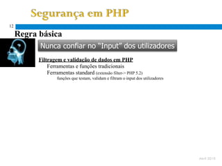 12

     Regra básica
           Nunca confiar no “Input” dos utilizadores
           Filtragem e validação de dados em PHP
               Ferramentas e funções tradicionais
               Ferramentas standard (extensão filter-> PHP 5.2)
                    funções que testam, validam e filtram o input dos utilizadores




                                                                                     Abril 2010
 