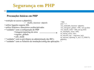 14

     Precauções básicas em PHP
• restrição no acesso a phpinfo(),
                                                                    <?php
                       ->   disable_functions =phpinfo
                                                                    echo "---";
• utilize ligações seguras SSL                                      //ini_set(disable_functions =phpinfo);
• utilize ficheiros e directórios ocultos/privados                  //ini_set(register_globals = Off); sem qq efeito
• “cuidados” com a configuração do PHP                              //ini_set(safe_mode = Off); sem qq efeito
             • listagem/reporting de erros                          ini_set('display_errors', 'Off');
                                                                    ini_set('log_errors', 'On');
             • register_globals                                     ini_set('error_log', '../logs/error_log');
             • safe_mode                                            ini_set('error_reporting', E_ALL | E_STRICT);
• “cuidados” com os privilégios na administração das BD´s           phpinfo();
• “cuidados” com os ficheiros de instalação/config das aplicações   ?>




                                                                                                          Abril 2010
 
